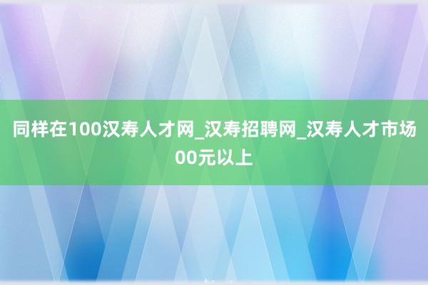 同样在100汉寿人才网_汉寿招聘网_汉寿人才市场00元以上